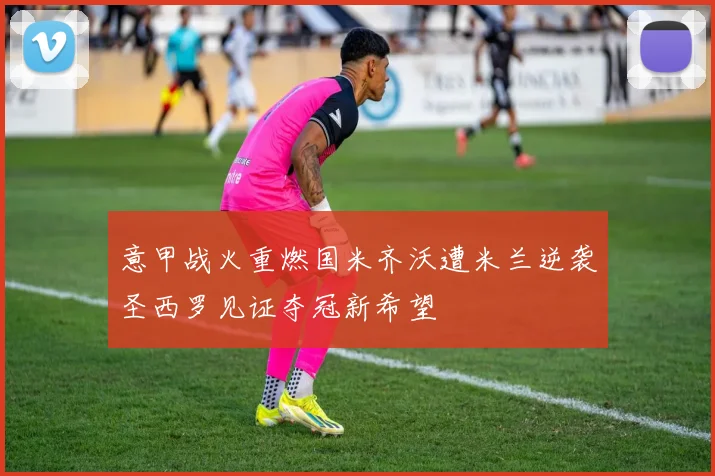 意甲战火重燃国米齐沃遭米兰逆袭圣西罗见证夺冠新希望
