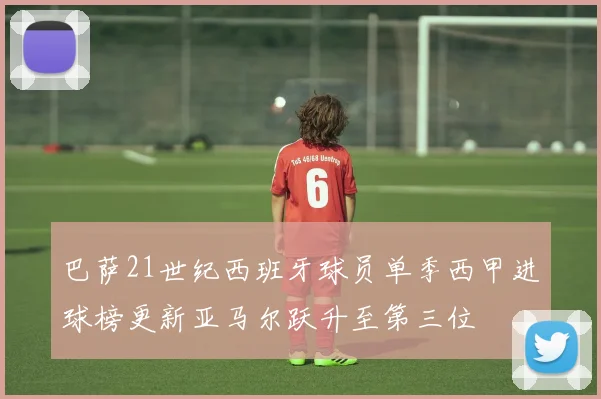 巴萨21世纪西班牙球员单季西甲进球榜更新亚马尔跃升至第三位