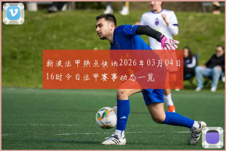 新浪法甲热点快讯2026年03月04日16时今日法甲赛事动态一览