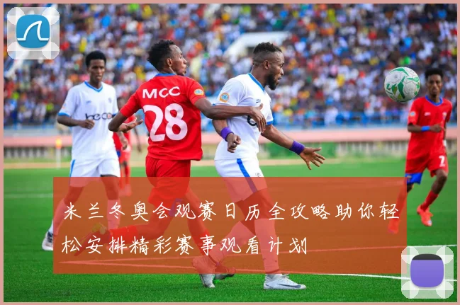 米兰冬奥会观赛日历全攻略助你轻松安排精彩赛事观看计划